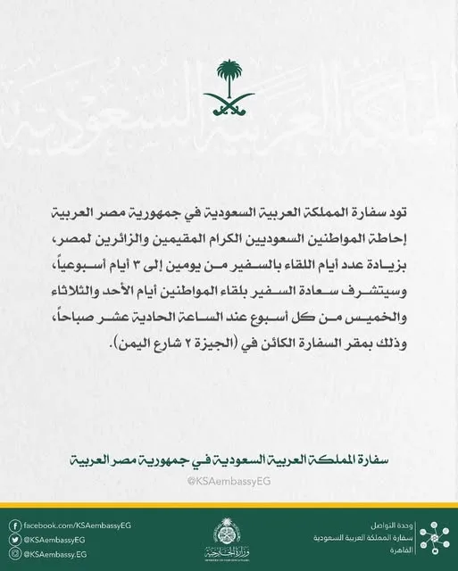 السفارة السعودية في القاهرة تُعلن عن تمديد يوميات لقاء السفير مع المواطنين إلى ثلاثة أيام أسبوعياً. السفارة السعودية في القاهرة تُعلن عن تمديد يوميات لقاء السفير مع المواطنين إلى ثلاثة أيام أسبوعياً.